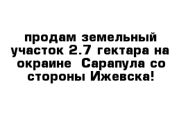 продам земельный участок 2.7 гектара на окраине  Сарапула со стороны Ижевска! 